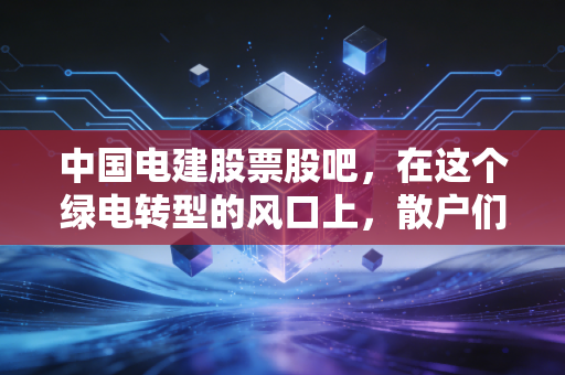 中国电建股票股吧，在这个绿电转型的风口上，散户们到底在焦虑什么？