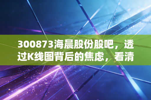 300873海晨股份股吧,透过K线图背后的焦虑,看清一家隐形冠军的真实成色