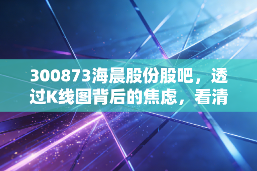 300873海晨股份股吧,透过K线图背后的焦虑,看清一家隐形冠军的真实成色
