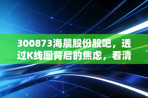 300873海晨股份股吧，透过K线图背后的焦虑，看清一家隐形冠军的真实成色
