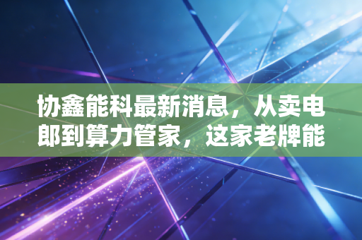 协鑫能科最新消息，从卖电郎到算力管家，这家老牌能源巨头的转身究竟成色几何？