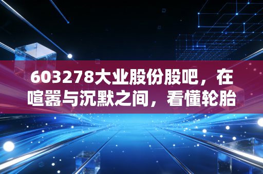 603278大业股份股吧,在喧嚣与沉默之间,看懂轮胎骨架里的周期轮回