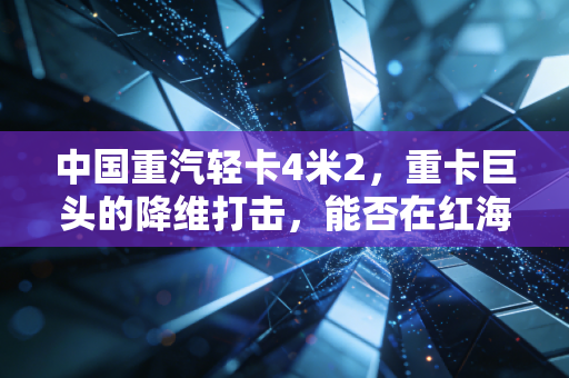 中国重汽轻卡4米2，重卡巨头的降维打击，能否在红海博弈中为散户算好这笔经济账？