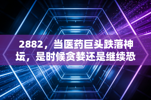 2882,当医药巨头跌落神坛,是时候贪婪还是继续恐惧?