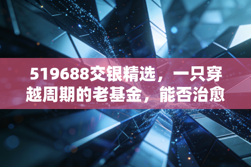 519688交银精选,一只穿越周期的老基金,能否治愈你的投资焦虑?