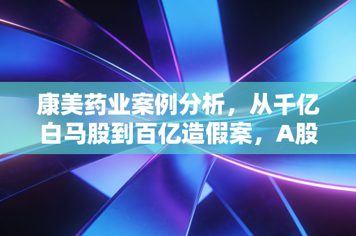 康美药业案例分析，从千亿白马股到百亿造假案，A股市场的一场信任大考