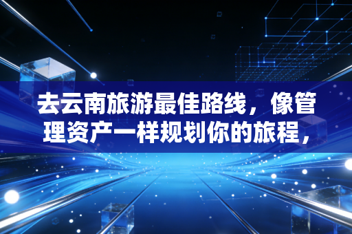 去云南旅游最佳路线,像管理资产一样规划你的旅程,这才是高性价比的玩法