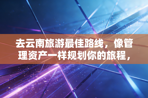 去云南旅游最佳路线，像管理资产一样规划你的旅程，这才是高性价比的玩法
