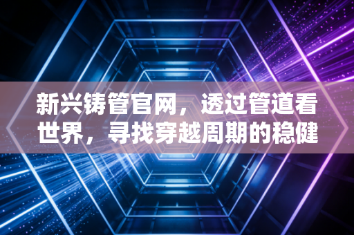 新兴铸管官网，透过管道看世界，寻找穿越周期的稳健力量