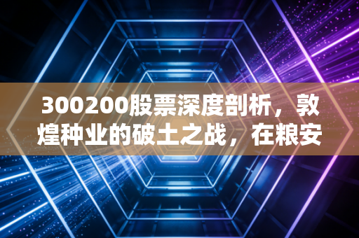 300200股票深度剖析,敦煌种业的破土之战,在粮安天下的宏大叙事中寻找投资机会