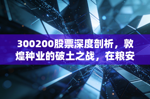 300200股票深度剖析,敦煌种业的破土之战,在粮安天下的宏大叙事中寻找投资机会