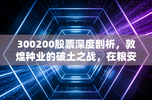 300200股票深度剖析，敦煌种业的破土之战，在粮安天下的宏大叙事中寻找投资机会