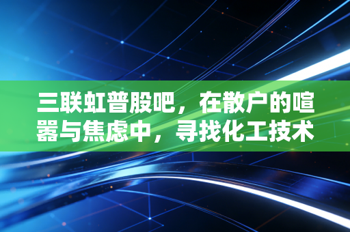 三联虹普股吧,在散户的喧嚣与焦虑中,寻找化工技术服务商的静水流深