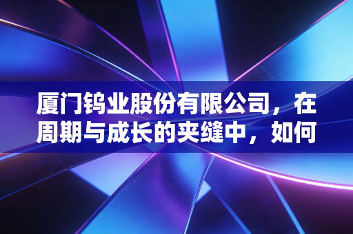 厦门钨业股份有限公司,在周期与成长的夹缝中,如何炼成硬核长跑冠军?