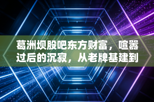 葛洲坝股吧东方财富,喧嚣过后的沉寂,从老牌基建到重组新生的投资启示录