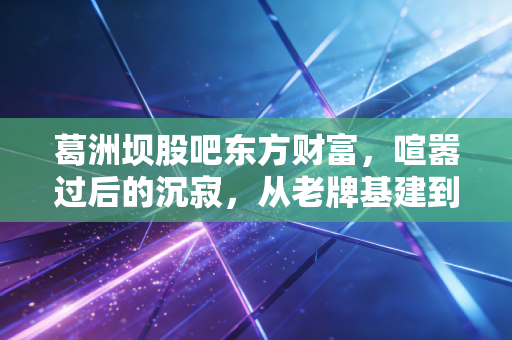 葛洲坝股吧东方财富，喧嚣过后的沉寂，从老牌基建到重组新生的投资启示录