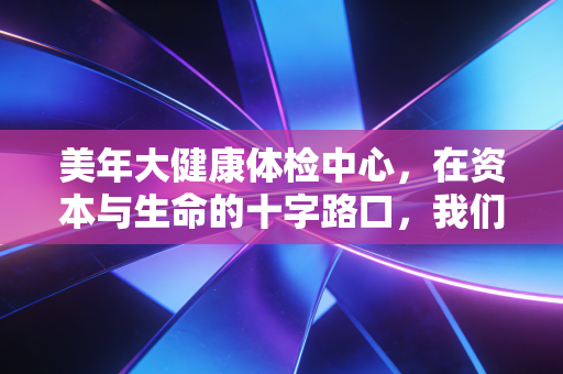 美年大健康体检中心，在资本与生命的十字路口，我们能否重拾对健康的信任？