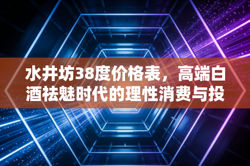 水井坊38度价格表，高端白酒祛魅时代的理性消费与投资冷思考