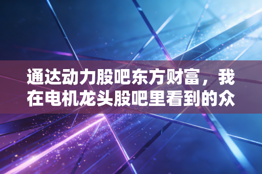通达动力股吧东方财富，我在电机龙头股吧里看到的众生相与投资启示