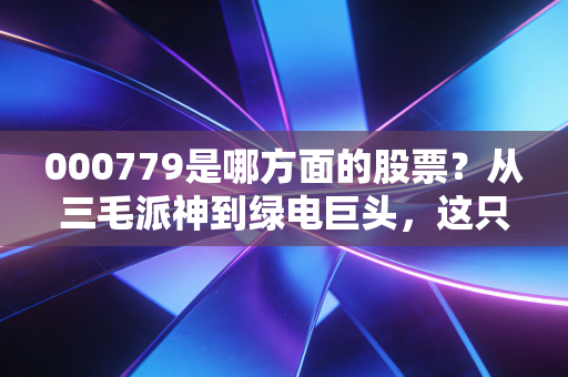 000779是哪方面的股票?从三毛派神到绿电巨头,这只西北能源股的逆袭之路