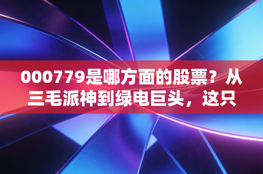 000779是哪方面的股票？从三毛派神到绿电巨头，这只西北能源股的逆袭之路