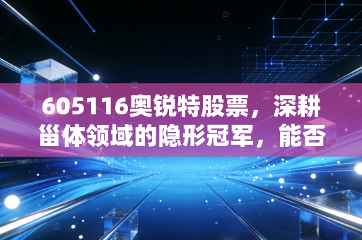 605116奥锐特股票,深耕甾体领域的隐形冠军,能否借力减肥药风口飞上天?
