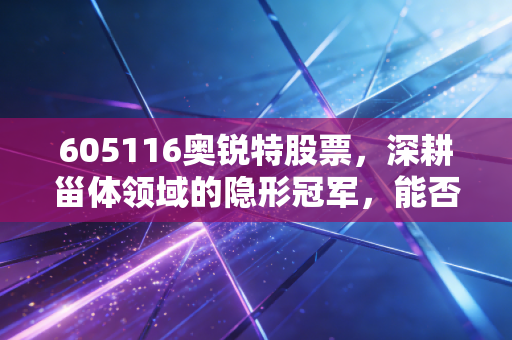 605116奥锐特股票，深耕甾体领域的隐形冠军，能否借力减肥药风口飞上天？
