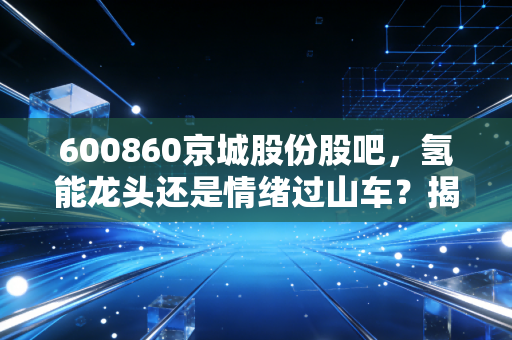 600860京城股份股吧,氢能龙头还是情绪过山车?揭秘散户眼中的京城风云