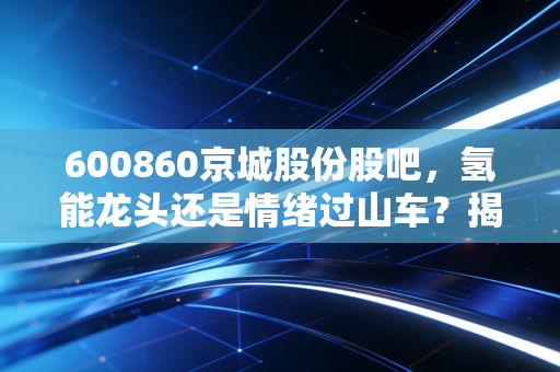 600860京城股份股吧,氢能龙头还是情绪过山车?揭秘散户眼中的京城风云