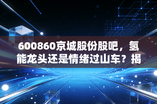 600860京城股份股吧，氢能龙头还是情绪过山车？揭秘散户眼中的京城风云