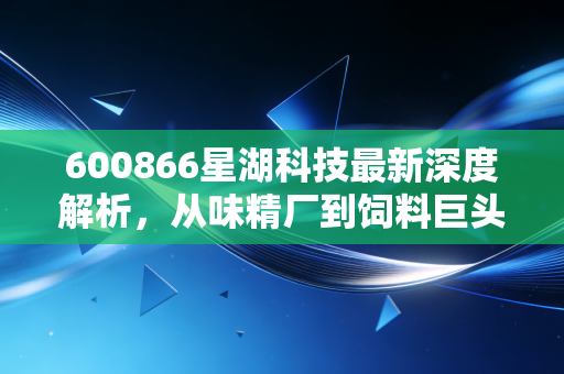 600866星湖科技最新深度解析,从味精厂到饲料巨头的蜕变之路