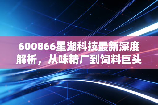 600866星湖科技最新深度解析,从味精厂到饲料巨头的蜕变之路