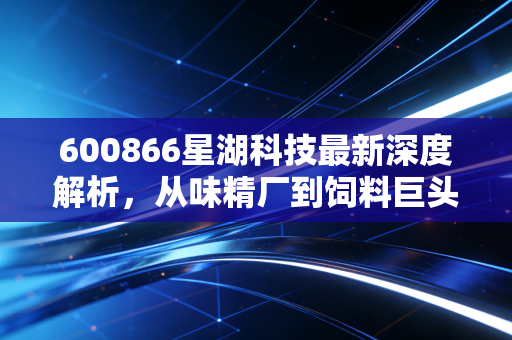 600866星湖科技最新深度解析，从味精厂到饲料巨头的蜕变之路