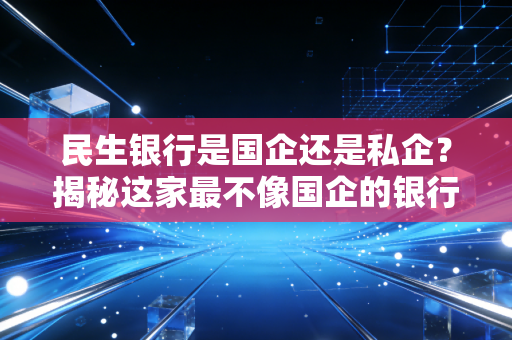 民生银行是国企还是私企?揭秘这家最不像国企的银行背后的股权江湖与生存现状
