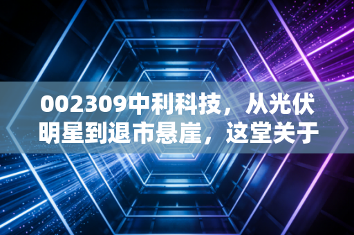 002309中利科技,从光伏明星到退市悬崖,这堂关于贪婪与风控的昂贵一课