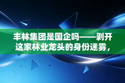 丰林集团是国企吗——剥开这家林业龙头的身份迷雾，聊聊它到底值不值得托付