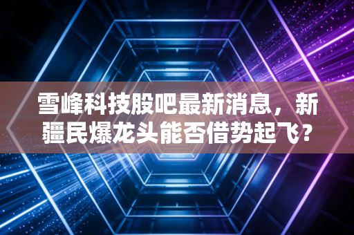 雪峰科技股吧最新消息,新疆民爆龙头能否借势起飞?深度解析背后的博弈与机会