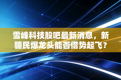 雪峰科技股吧最新消息,新疆民爆龙头能否借势起飞?深度解析背后的博弈与机会