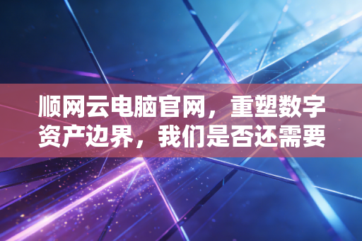 顺网云电脑官网,重塑数字资产边界,我们是否还需要为实体硬件买单?