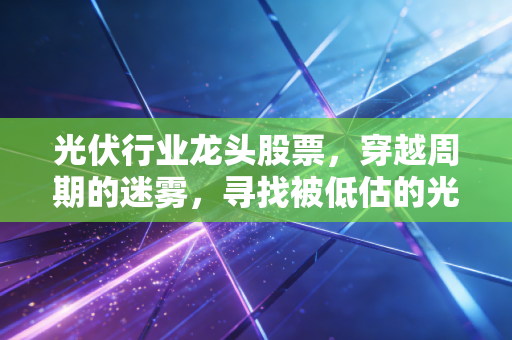 光伏行业龙头股票,穿越周期的迷雾,寻找被低估的光与希望
