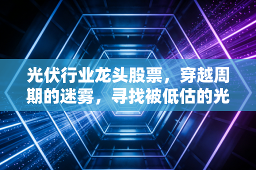 光伏行业龙头股票,穿越周期的迷雾,寻找被低估的光与希望