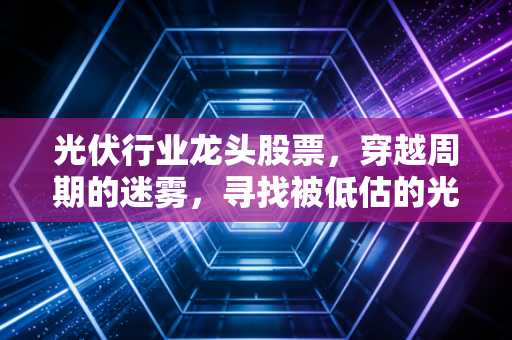 光伏行业龙头股票，穿越周期的迷雾，寻找被低估的光与希望
