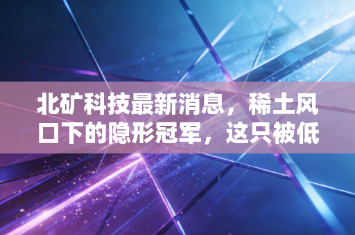北矿科技最新消息，稀土风口下的隐形冠军，这只被低估的国企能否迎来价值重估？