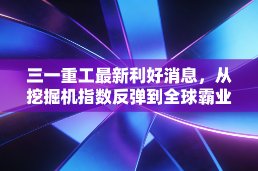 三一重工最新利好消息，从挖掘机指数反弹到全球霸业，重估工程机械龙头的新价值