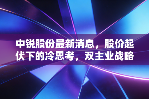 中锐股份最新消息,股价起伏下的冷思考,双主业战略能否撑起未来的估值?