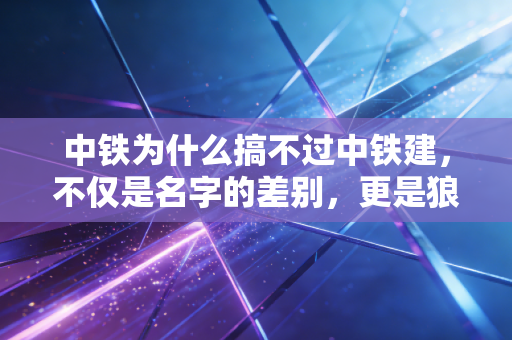 中铁为什么搞不过中铁建,不仅是名字的差别,更是狼性与大象的博弈