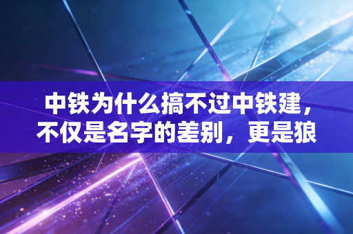 中铁为什么搞不过中铁建,不仅是名字的差别,更是狼性与大象的博弈