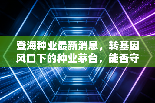 登海种业最新消息,转基因风口下的种业茅台,能否守住咱们的粮仓?