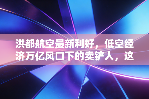 洪都航空最新利好,低空经济万亿风口下的卖铲人,这只老牌军工股到底值不值得重仓?