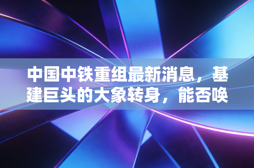 中国中铁重组最新消息,基建巨头的大象转身,能否唤醒沉睡的估值?
